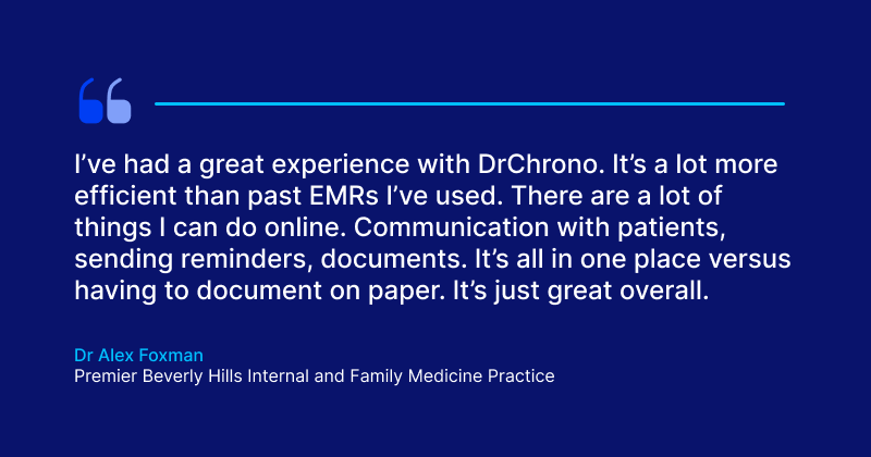 The Guide to Electronic Health Records (EHR) Software I’ve had a great experience with DrChrono. It’s a lot more efficient than past EMRs I’ve used. There are a lot of things I can do online.
Communication with patients, sending reminders, documents. It’s all in one place versus having to document on paper. It’s just great overall.
Dr Alex Foxman
Premier Beverly Hills Internal and Family Medicine Practice