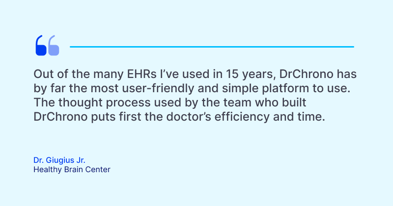 The Guide to Electronic Health Records (EHR) Software Out of the many EHRs I’ve used in 15 years, DrChrono has by far the most user-friendly and simple platform to use. The thought process used by the team who built DrChrono puts first the doctor’s efficiency and time.
Dr. Giugius Jr.
Healthy Brain Center
