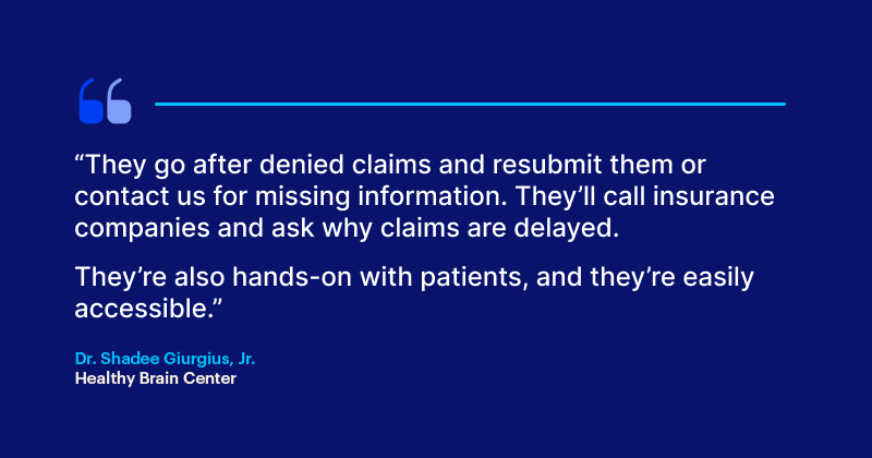 Choosing the Right Psychiatry EHR Software for Your Practice They go after denied claims and resubmit them or contact us for missing information. They’ll call insurance companies and ask why claims are delayed.
They’re also hands-on with patients, and they’re easily accessible.”
Dr. Shadee Giurgius Jr.
Healthy Brain Center